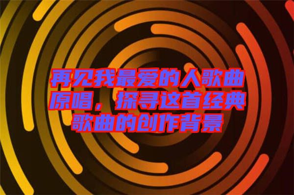 再見我最愛的人歌曲原唱，探尋這首經典歌曲的創作背景