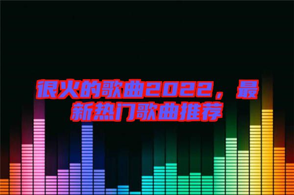 很火的歌曲2022，最新熱門(mén)歌曲推薦