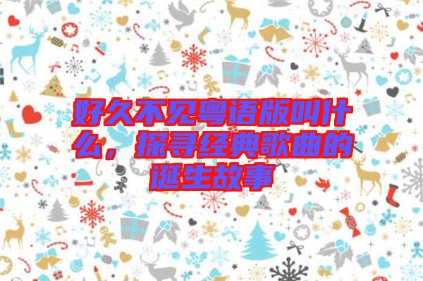 好久不見粵語(yǔ)版叫什么，探尋經(jīng)典歌曲的誕生故事