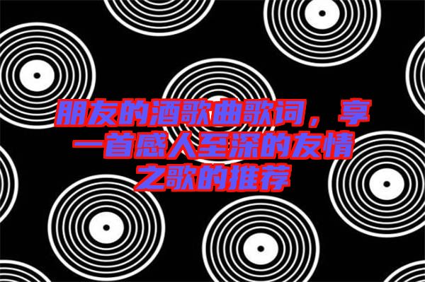朋友的酒歌曲歌詞，享一首感人至深的友情之歌的推薦