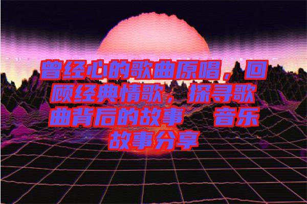 曾經(jīng)心的歌曲原唱，回顧經(jīng)典情歌，探尋歌曲背后的故事  音樂(lè)故事分享