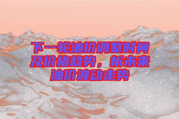 下一輪油價調整時間及價格趨勢，析未來油價波動走勢