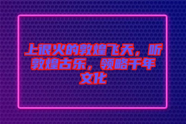 上很火的敦煌飛天，聽(tīng)敦煌古樂(lè)，領(lǐng)略千年文化