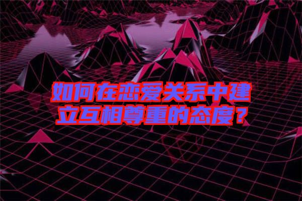 如何在戀愛關系中建立互相尊重的態(tài)度？