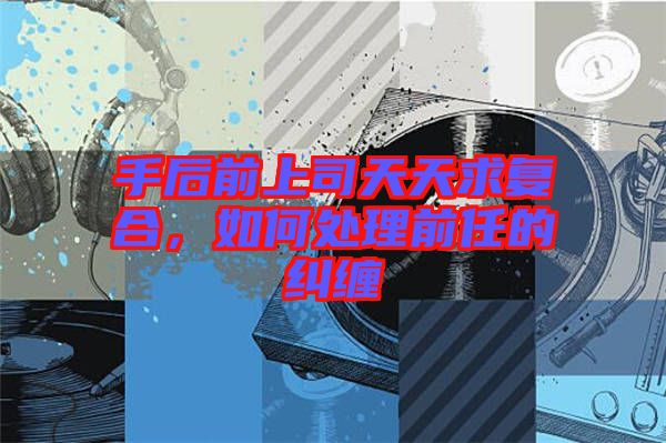 手后前上司天天求復合，如何處理前任的糾纏