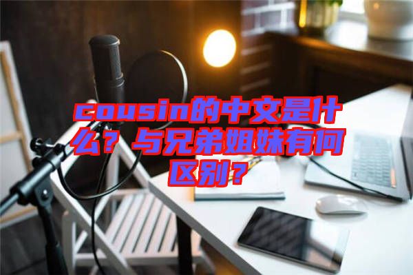 cousin的中文是什么？與兄弟姐妹有何區別？