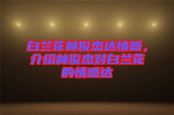 白蘭花林俊杰達情感，介紹林俊杰對白蘭花的情感達