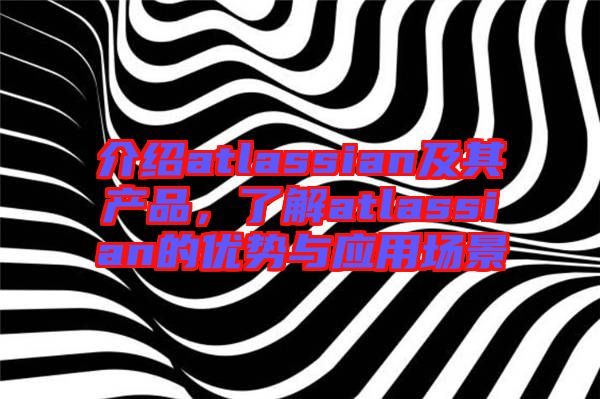 介紹atlassian及其產(chǎn)品，了解atlassian的優(yōu)勢與應(yīng)用場景