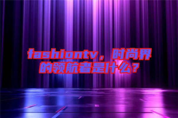fashiontv，時(shí)尚界的領(lǐng)航者是什么？