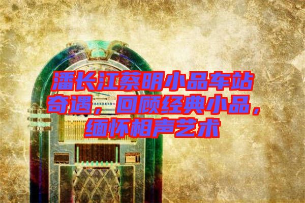 潘長(zhǎng)江蔡明小品車(chē)站奇遇，回顧經(jīng)典小品，緬懷相聲藝術(shù)
