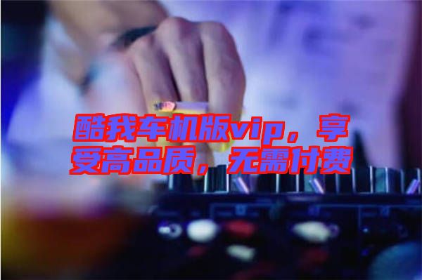 酷我車機(jī)版vip，享受高品質(zhì)，無需付費(fèi)
