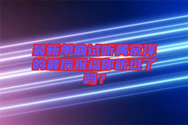 最新單曲試聽黃宗澤的最后祝福你聽過了嗎？