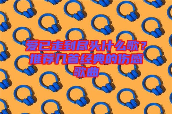 愛已走到盡頭什么歌？推薦幾首經典的傷感歌曲