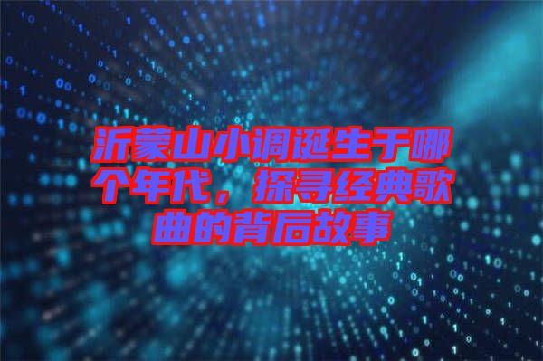沂蒙山小調(diào)誕生于哪個(gè)年代，探尋經(jīng)典歌曲的背后故事