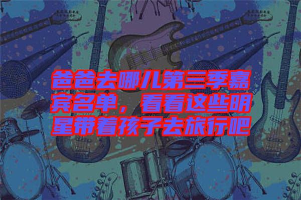 爸爸去哪兒第三季嘉賓名單，看看這些明星帶著孩子去旅行吧