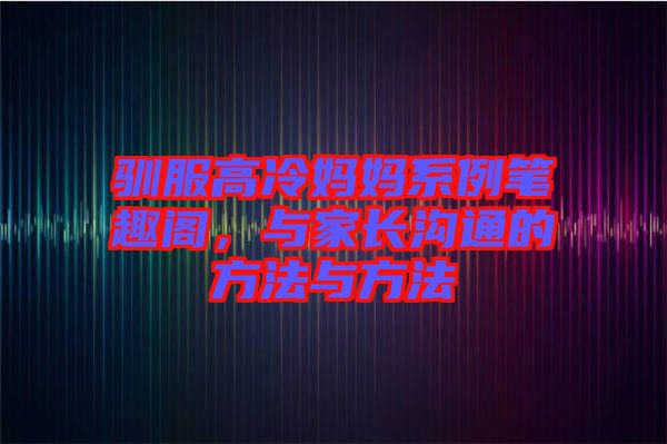 馴服高冷媽媽系例筆趣閣，與家長溝通的方法與方法