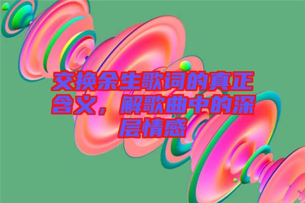 交換余生歌詞的真正含義，解歌曲中的深層情感