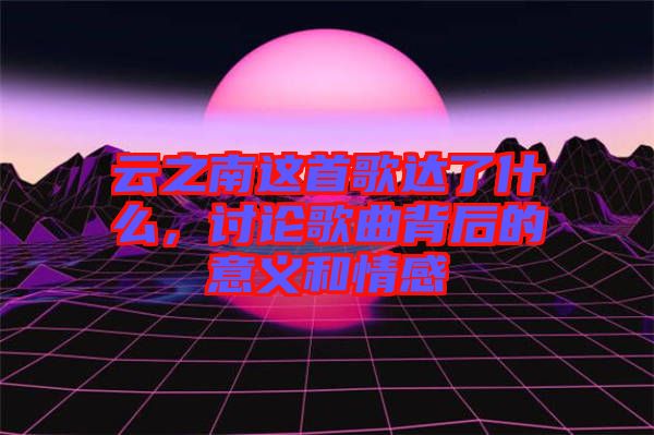 云之南這首歌達了什么，討論歌曲背后的意義和情感