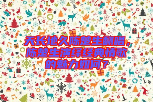 天長(zhǎng)地久陳楚生翻唱，陳楚生演繹經(jīng)典情歌的魅力如何？