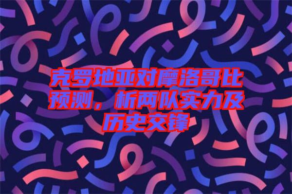 克羅地亞對摩洛哥比預測，析兩隊實力及歷史交鋒