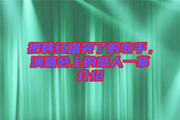 把韓紅唱哭了的歌手，演唱會上的感人一幕介紹