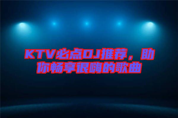 KTV必點DJ推薦，助你暢享很嗨的歌曲