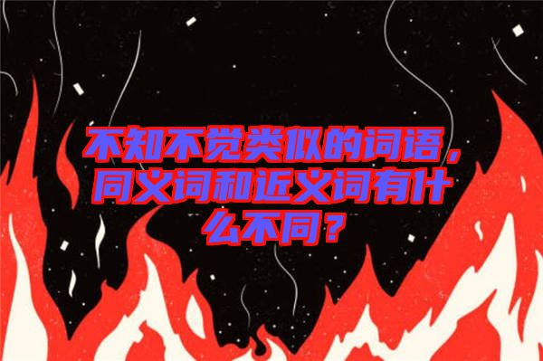 不知不覺(jué)類(lèi)似的詞語(yǔ)，同義詞和近義詞有什么不同？