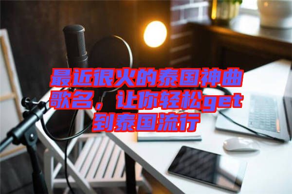 最近很火的泰國神曲歌名，讓你輕松get到泰國流行