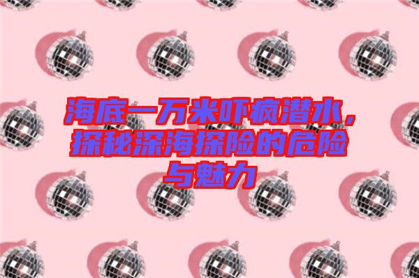 海底一萬米嚇瘋潛水，探秘深海探險的危險與魅力