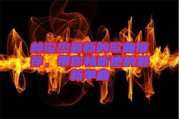 林俊杰最新的歌曲推薦，帶你暢聽他的最新單曲