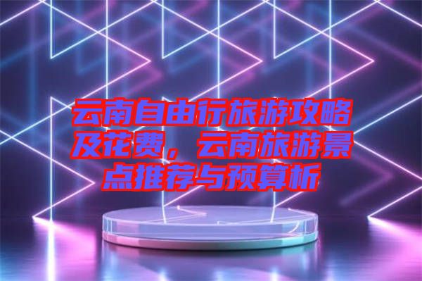 云南自由行旅游攻略及花費(fèi)，云南旅游景點(diǎn)推薦與預(yù)算析