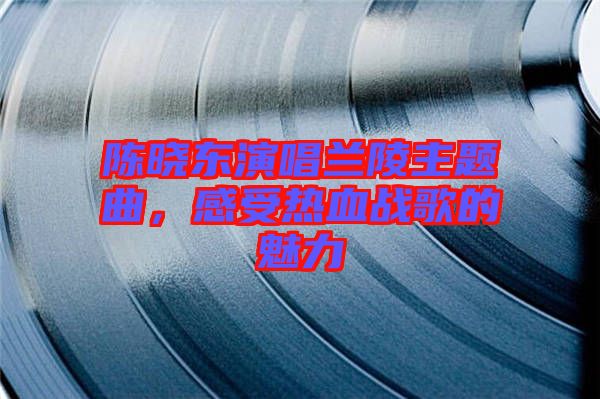 陳曉東演唱蘭陵主題曲，感受熱血戰歌的魅力