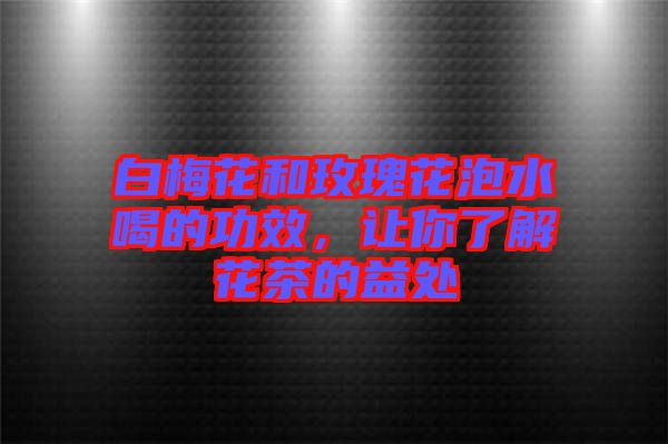白梅花和玫瑰花泡水喝的功效，讓你了解花茶的益處