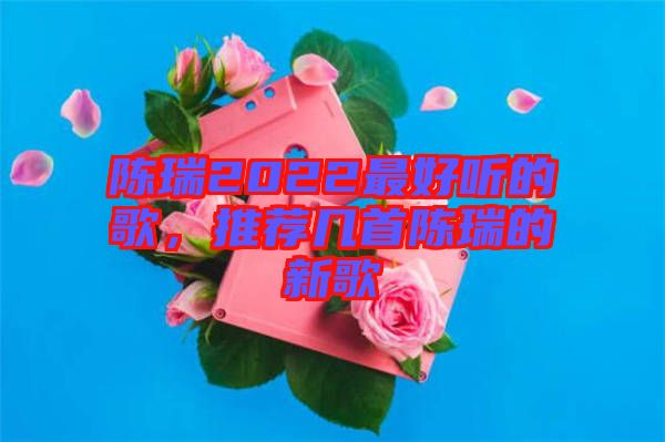 陳瑞2022最好聽的歌，推薦幾首陳瑞的新歌