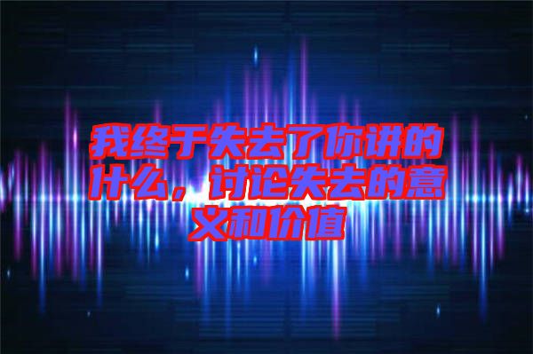我終于失去了你講的什么，討論失去的意義和價值