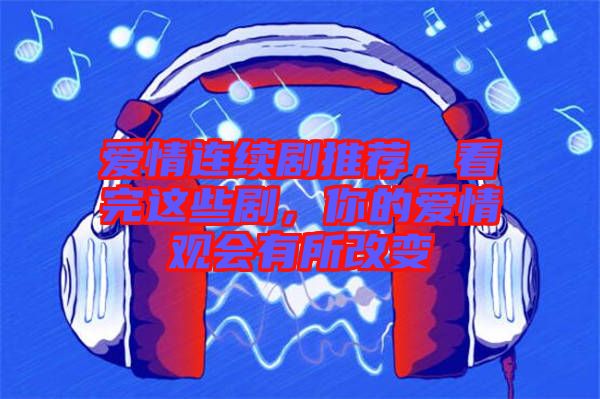 愛情連續劇推薦，看完這些劇，你的愛情觀會有所改變