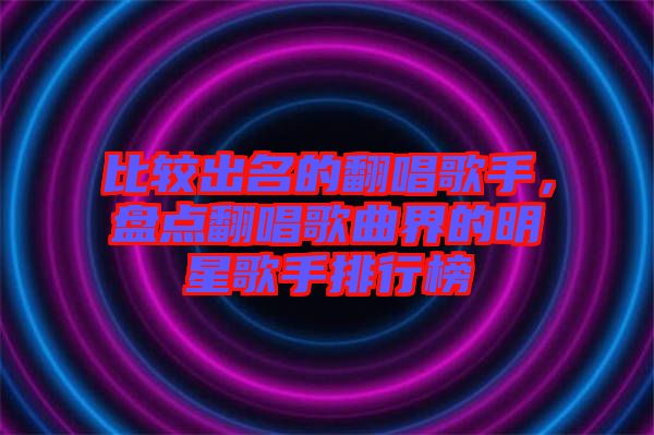 比較出名的翻唱歌手，盤(pán)點(diǎn)翻唱歌曲界的明星歌手排行榜