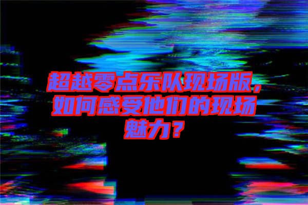 超越零點(diǎn)樂(lè)隊(duì)現(xiàn)場(chǎng)版，如何感受他們的現(xiàn)場(chǎng)魅力？
