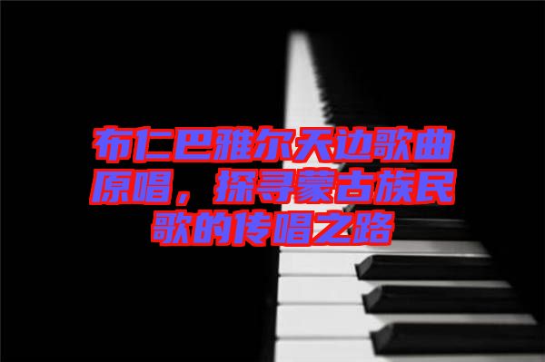 布仁巴雅爾天邊歌曲原唱，探尋蒙古族民歌的傳唱之路