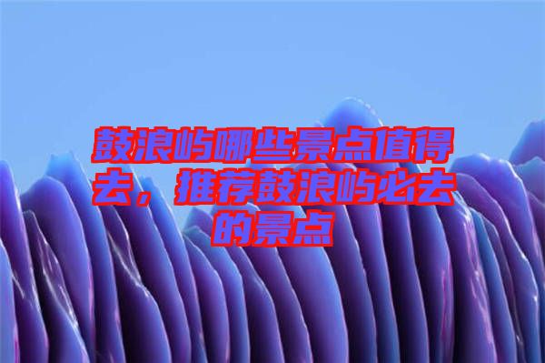 鼓浪嶼哪些景點值得去，推薦鼓浪嶼必去的景點