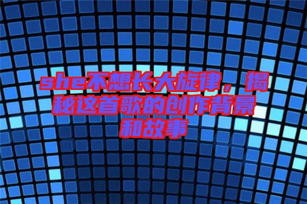 she不想長(zhǎng)大旋律，揭秘這首歌的創(chuàng)作背景和故事