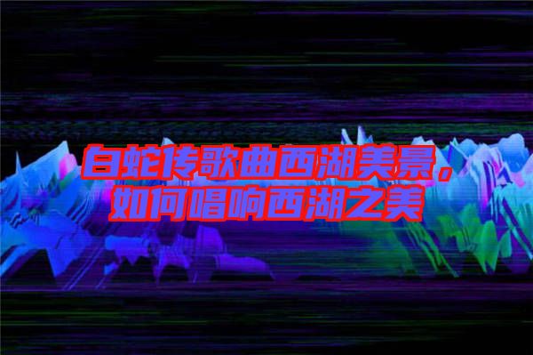 白蛇傳歌曲西湖美景，如何唱響西湖之美