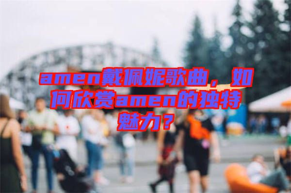 amen戴佩妮歌曲，如何欣賞amen的獨特魅力？