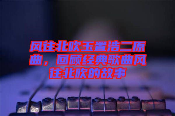 風往北吹玉置浩二原曲，回顧經典歌曲風往北吹的故事