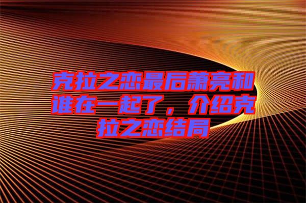 克拉之戀最后蕭亮和誰在一起了，介紹克拉之戀結局