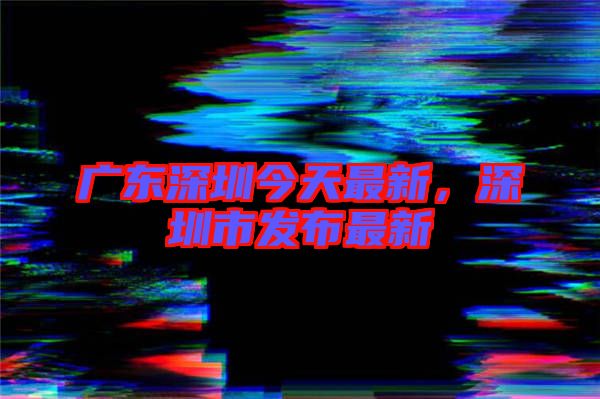 廣東深圳今天最新，深圳市發(fā)布最新