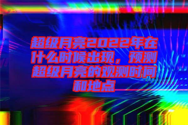 超級月亮2022年在什么時候出現，預測超級月亮的觀測時間和地點