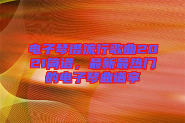 電子琴譜流行歌曲2021簡譜，最新最熱門的電子琴曲譜享