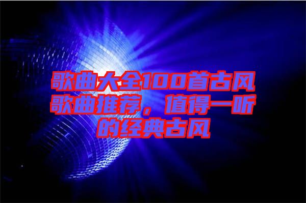 歌曲大全100首古風(fēng)歌曲推薦，值得一聽的經(jīng)典古風(fēng)