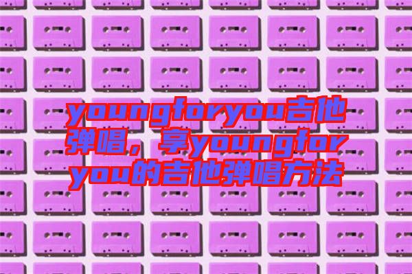 youngforyou吉他彈唱，享youngforyou的吉他彈唱方法